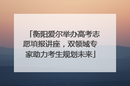 衡阳爱尔举办高考志愿填报讲座，双领域专家助力考生规划未来