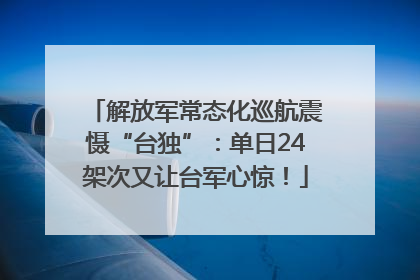 解放军常态化巡航震慑“台独”：单日24架次又让台军心惊！