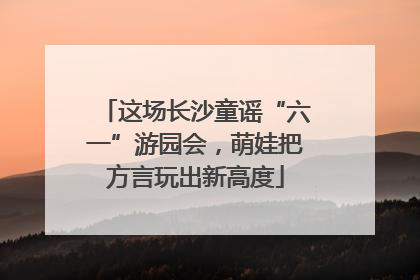 这场长沙童谣“六一”游园会，萌娃把方言玩出新高度