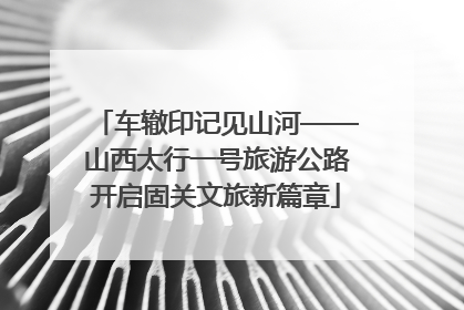 车辙印记见山河——山西太行一号旅游公路开启固关文旅新篇章