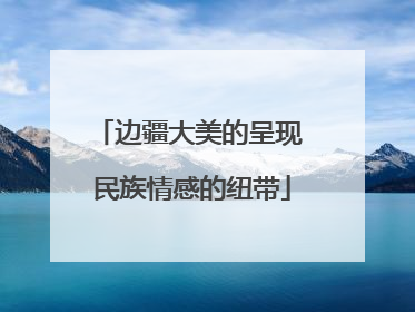 边疆大美的呈现 民族情感的纽带