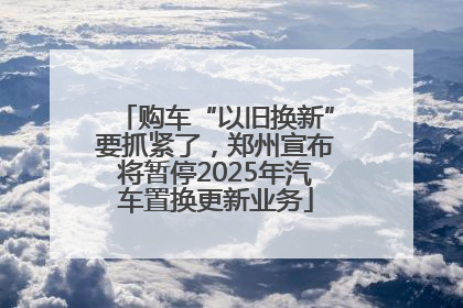 购车“以旧换新”要抓紧了，郑州宣布将暂停2025年汽车置换更新业务