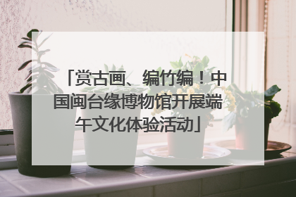 赏古画、编竹编！中国闽台缘博物馆开展端午文化体验活动