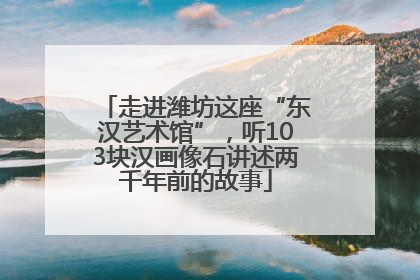 走进潍坊这座“东汉艺术馆”，听103块汉画像石讲述两千年前的故事