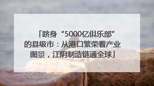 跻身“5000亿俱乐部”的县级市：从港口繁荣看产业图景，江阴制造链通全球