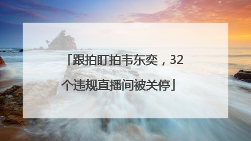 跟拍盯拍韦东奕，32个违规直播间被关停