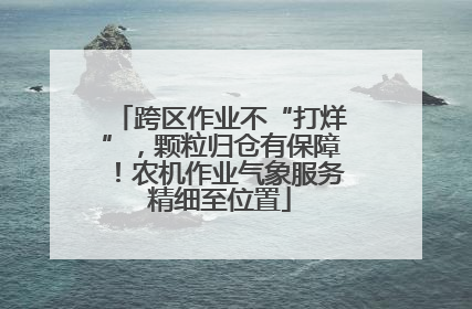 跨区作业不“打烊”，颗粒归仓有保障！农机作业气象服务精细至位置