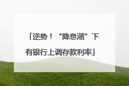 逆势！“降息潮”下有银行上调存款利率