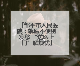 邹平市人民医院：就医不便别发愁 “送医上门”解烦忧