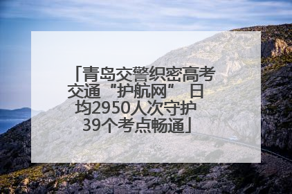青岛交警织密高考交通“护航网” 日均2950人次守护39个考点畅通