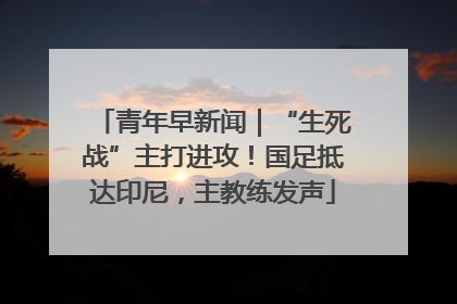 青年早新闻｜“生死战”主打进攻！国足抵达印尼，主教练发声