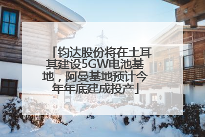 钧达股份将在土耳其建设5GW电池基地，阿曼基地预计今年年底建成投产
