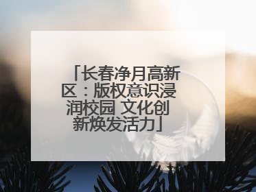 长春净月高新区：版权意识浸润校园 文化创新焕发活力