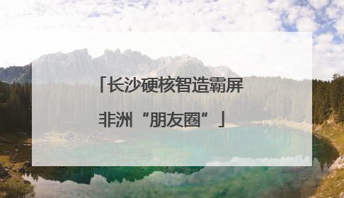 长沙硬核智造霸屏非洲“朋友圈”