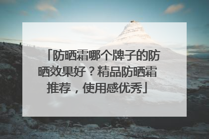 防晒霜哪个牌子的防晒效果好？精品防晒霜推荐，使用感优秀