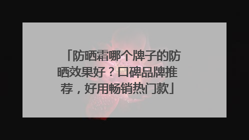 防晒霜哪个牌子的防晒效果好？口碑品牌推荐，好用畅销热门款