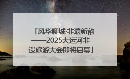 风华聊城·非遗新韵——2025大运河非遗旅游大会即将启幕