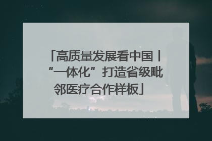 高质量发展看中国丨“一体化”打造省级毗邻医疗合作样板