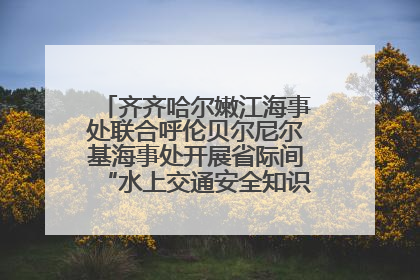 齐齐哈尔嫩江海事处联合呼伦贝尔尼尔基海事处开展省际间“水上交通安全知识进校园”活动