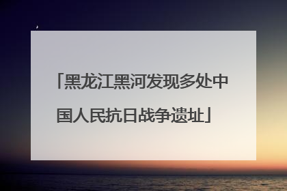黑龙江黑河发现多处中国人民抗日战争遗址