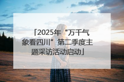 2025年“万千气象看四川”第二季度主题采访活动启动