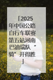 2025年中国公路自行车联赛第五站河南巴迪瑞队“骑”开得胜
