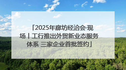 2025年廊坊经洽会·现场丨工行推出外贸新业态服务体系 三家企业首批签约