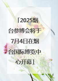 2025烟台参博会将于7月4日在烟台国际博览中心开幕