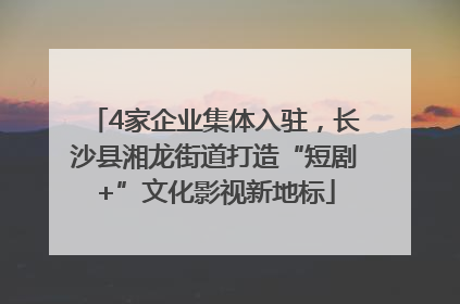 4家企业集体入驻，长沙县湘龙街道打造“短剧+”文化影视新地标