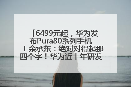 6499元起，华为发布Pura80系列手机！余承东：绝对对得起那四个字！华为近十年研发投入12490亿元