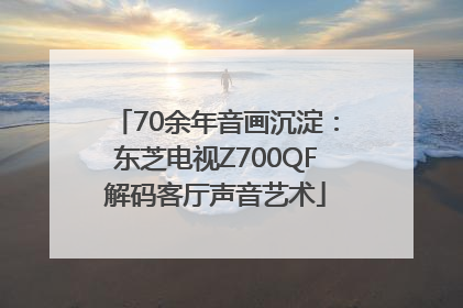 70余年音画沉淀：东芝电视Z700QF解码客厅声音艺术