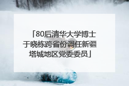 80后清华大学博士于晓栋跨省份调任新疆塔城地区党委委员