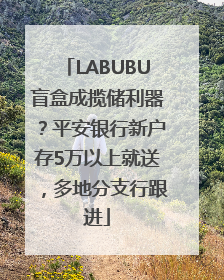 LABUBU盲盒成揽储利器？平安银行新户存5万以上就送，多地分支行跟进